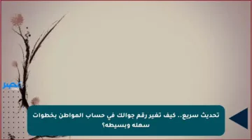 تحديث سريع.. كيف تغير رقم جوالك في حساب المواطن بخطوات سهلة وبسيطة؟